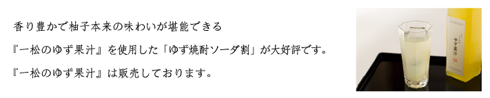 ゆず焼酎ソーダ割り:香り豊かで柚子本来の味わいが堪能できる『一松のゆず果汁』を使用した「ゆず焼酎ソーダ割り」が大好評です。『一松のゆず果汁』は販売しております。